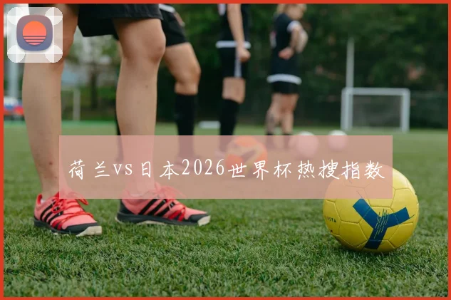 荷兰vs日本2026世界杯热搜指数