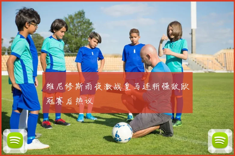 维尼修斯雨夜激战皇马连斩强敌欧冠赛后热议