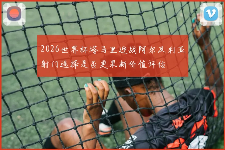 2026世界杯塔马里迎战阿尔及利亚射门选择是否更果断价值评估