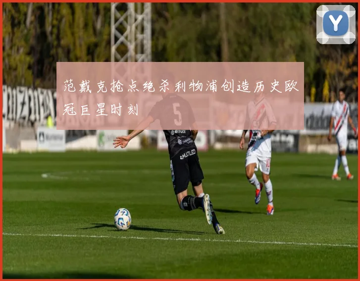 范戴克抢点绝杀利物浦创造历史欧冠巨星时刻