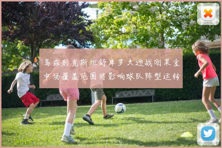 乌兹别克斯坦舒库罗夫迎战刚果金中场覆盖范围将影响球队阵型运转