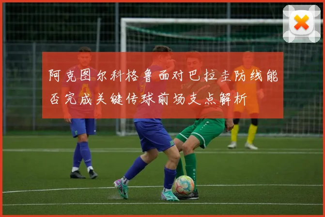 阿克图尔科格鲁面对巴拉圭防线能否完成关键传球前场支点解析