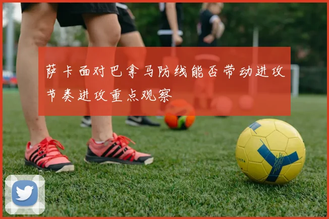 萨卡面对巴拿马防线能否带动进攻节奏进攻重点观察