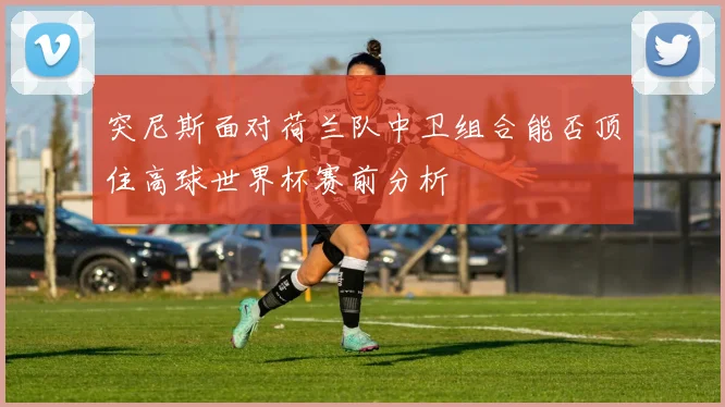 突尼斯面对荷兰队中卫组合能否顶住高球世界杯赛前分析