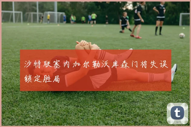 沙特联塞内加尔勒沃库森门将失误锁定胜局
