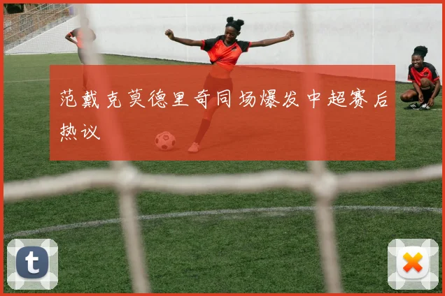 范戴克莫德里奇同场爆发中超赛后热议