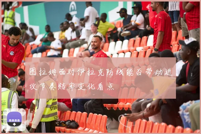 图拉姆面对伊拉克防线能否带动进攻节奏赔率变化看点