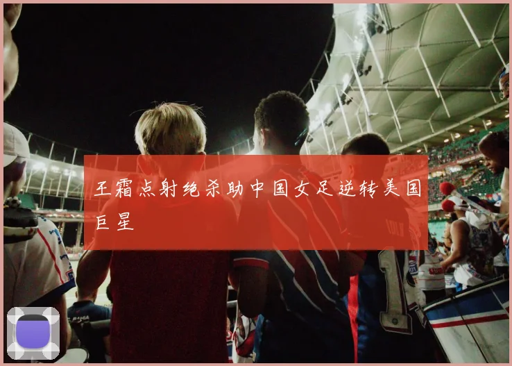 王霜点射绝杀助中国女足逆转美国巨星