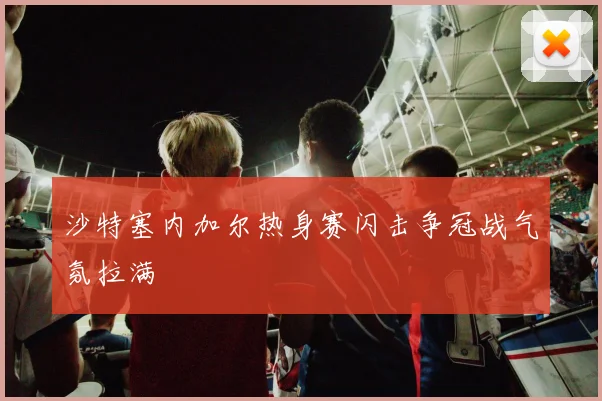 沙特塞内加尔热身赛闪击争冠战气氛拉满