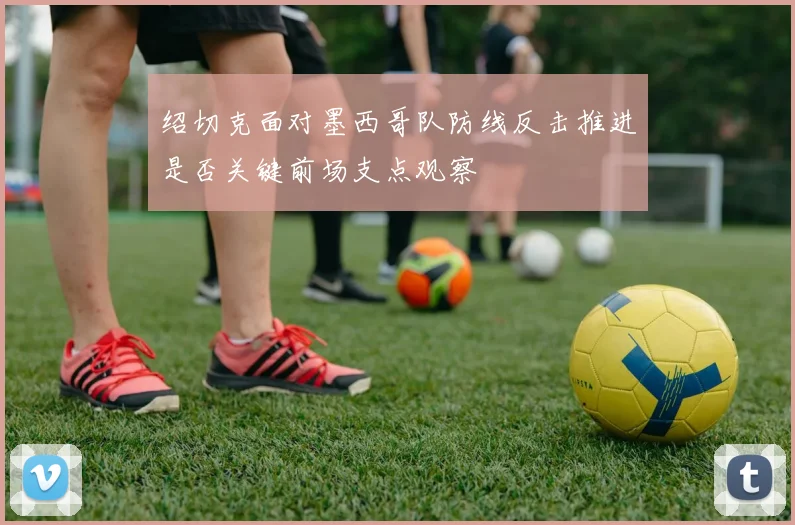 绍切克面对墨西哥队防线反击推进是否关键前场支点观察