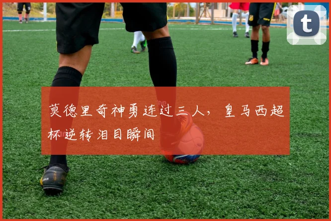 莫德里奇神勇连过三人，皇马西超杯逆转泪目瞬间