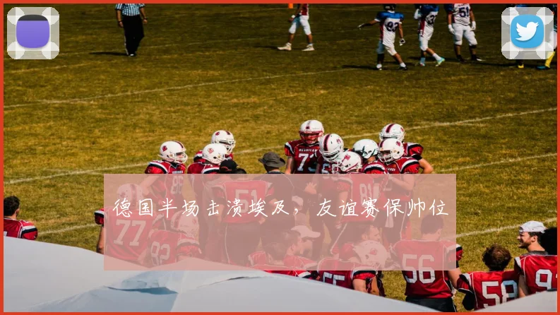 德国半场击溃埃及，友谊赛保帅位
