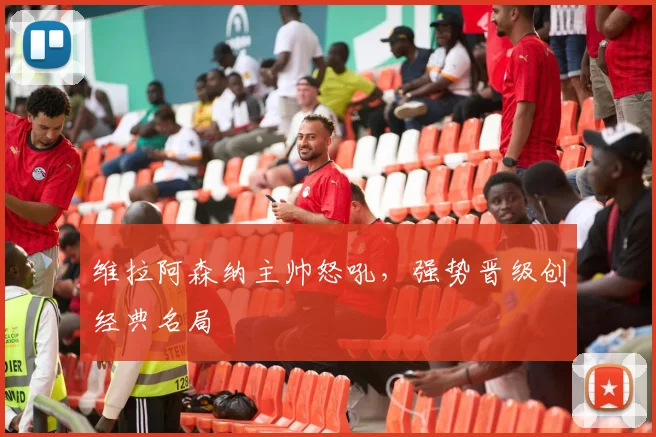维拉阿森纳主帅怒吼，强势晋级创经典名局