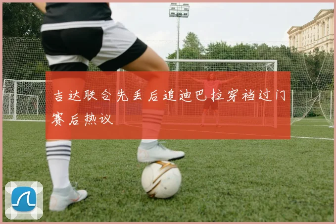 吉达联合先丢后追迪巴拉穿裆过门赛后热议