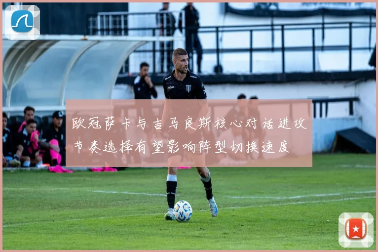 欧冠萨卡与吉马良斯核心对话进攻节奏选择有望影响阵型切换速度