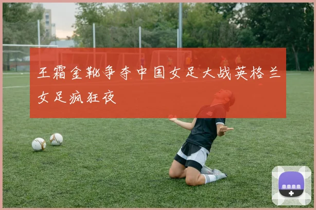 王霜金靴争夺中国女足大战英格兰女足疯狂夜