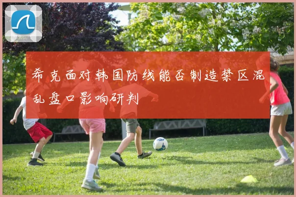 希克面对韩国防线能否制造禁区混乱盘口影响研判