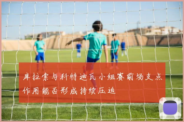 库拉索与科特迪瓦小组赛前场支点作用能否形成持续压迫