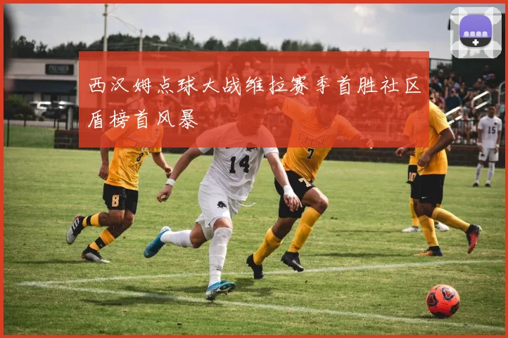 西汉姆点球大战维拉赛季首胜社区盾榜首风暴