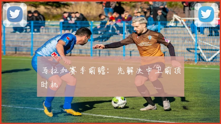 马拉加赛季前瞻：先解决中卫前顶时机