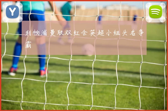 利物浦曼联双红会英超小组头名争霸