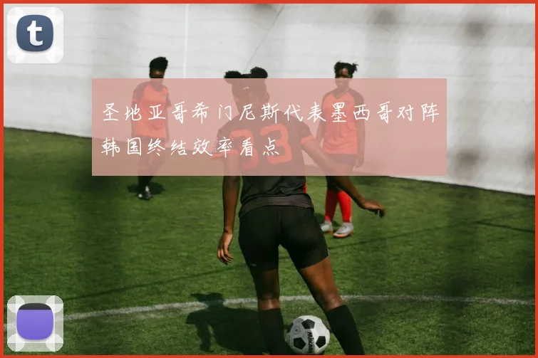 圣地亚哥希门尼斯代表墨西哥对阵韩国终结效率看点