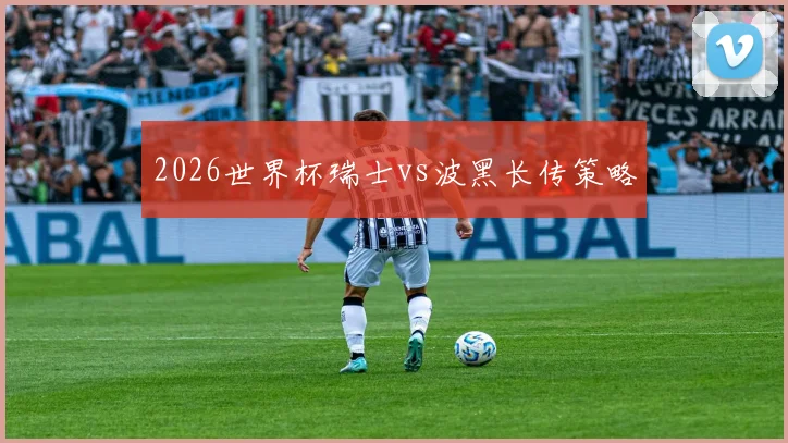 2026世界杯瑞士vs波黑长传策略