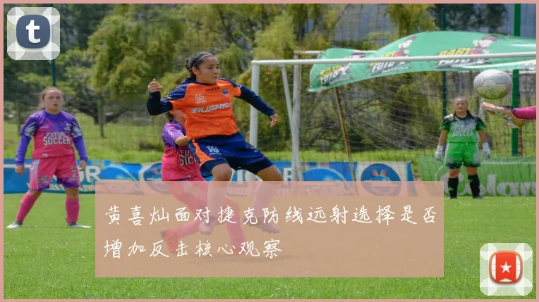 黄喜灿面对捷克防线远射选择是否增加反击核心观察
