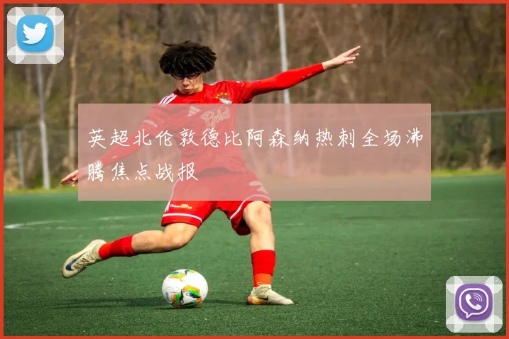 英超北伦敦德比阿森纳热刺全场沸腾焦点战报
