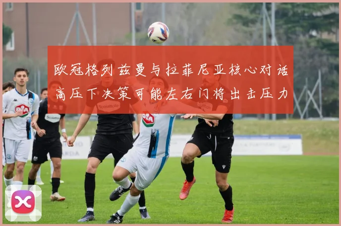 欧冠格列兹曼与拉菲尼亚核心对话高压下决策可能左右门将出击压力