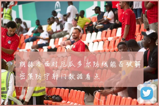 朗赫洛面对厄瓜多尔防线能否破解密集防守射门数据看点