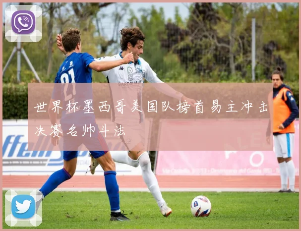 世界杯墨西哥美国队榜首易主冲击决赛名帅斗法