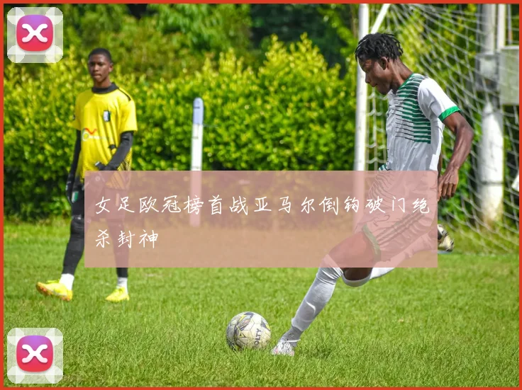 女足欧冠榜首战亚马尔倒钩破门绝杀封神