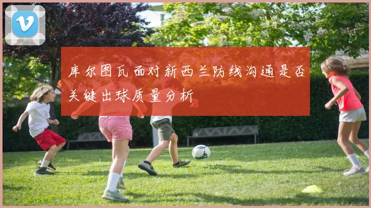 库尔图瓦面对新西兰防线沟通是否关键出球质量分析