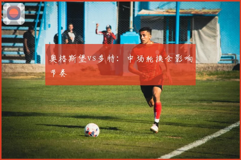 奥格斯堡vs多特:中场轮换会影响节奏