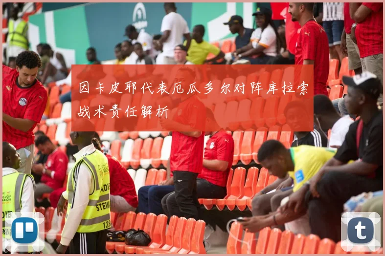因卡皮耶代表厄瓜多尔对阵库拉索战术责任解析