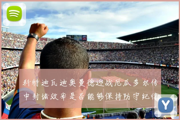 科特迪瓦迪奥曼德迎战厄瓜多尔传中封堵效率是否能够保持防守纪律