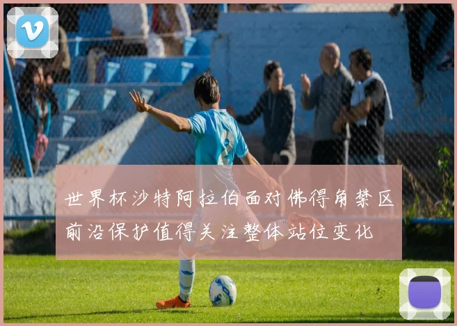 世界杯沙特阿拉伯面对佛得角禁区前沿保护值得关注整体站位变化