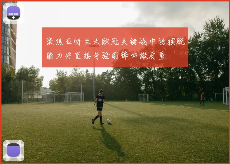 聚焦亚特兰大欧冠关键战中场摆脱能力将直接考验前锋回撤质量