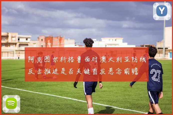 阿克图尔科格鲁面对澳大利亚防线反击推进是否关键首发悬念前瞻