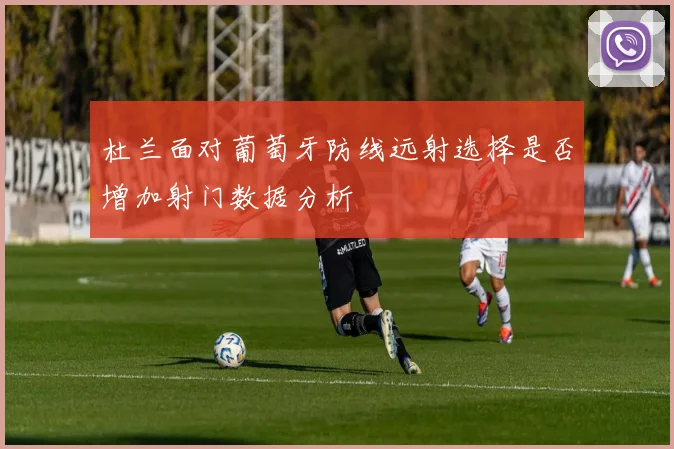 杜兰面对葡萄牙防线远射选择是否增加射门数据分析