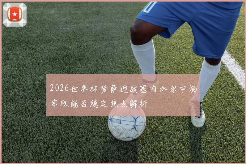 2026世界杯努萨迎战塞内加尔中场串联能否稳定焦点解析