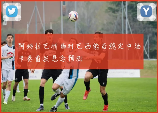阿姆拉巴特面对巴西能否稳定中场节奏首发悬念预测