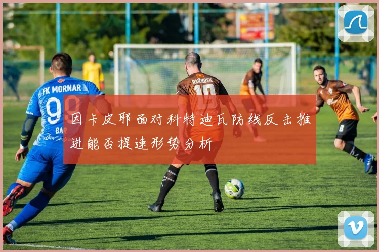 因卡皮耶面对科特迪瓦防线反击推进能否提速形势分析