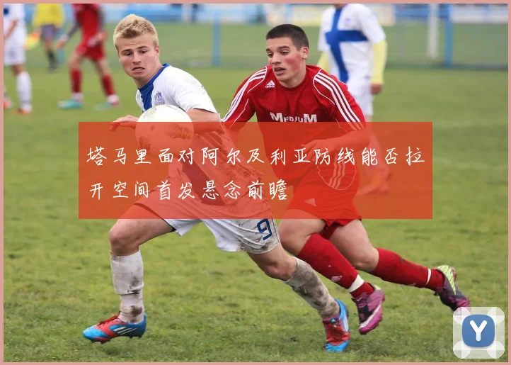 塔马里面对阿尔及利亚防线能否拉开空间首发悬念前瞻