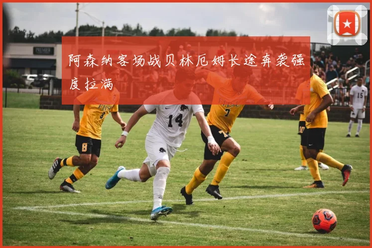 阿森纳客场战贝林厄姆长途奔袭强度拉满