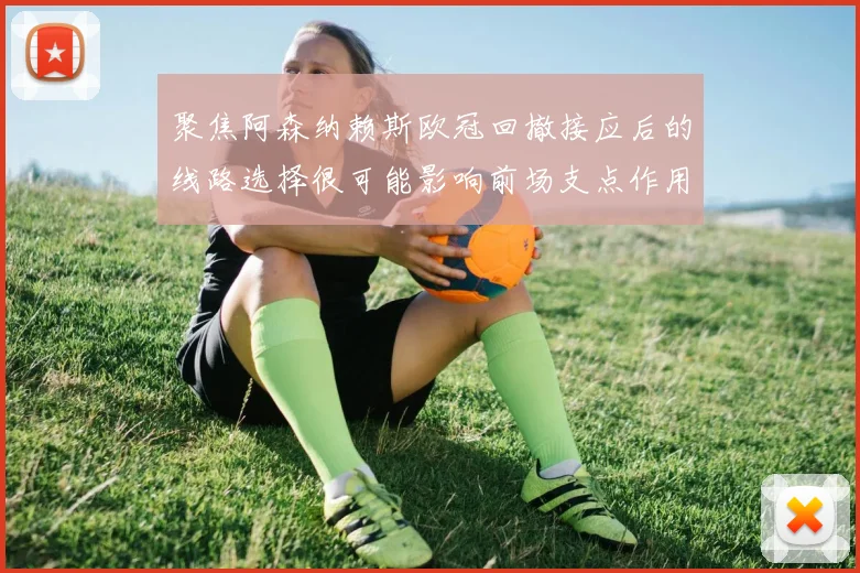 聚焦阿森纳赖斯欧冠回撤接应后的线路选择很可能影响前场支点作用