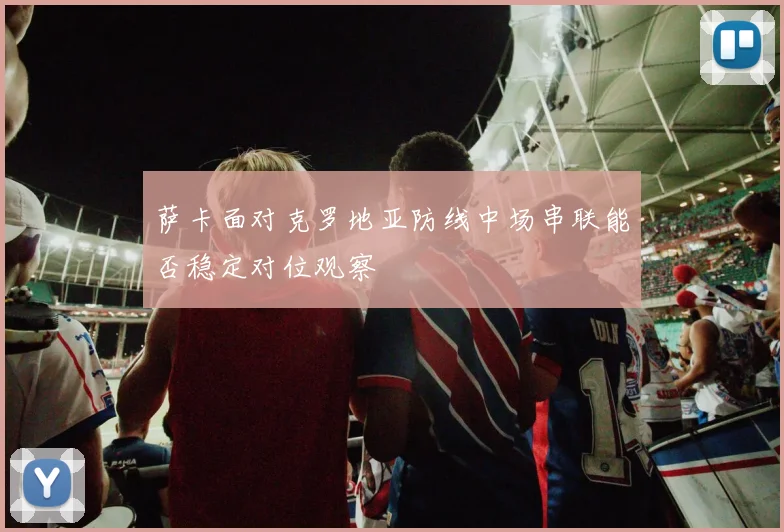 萨卡面对克罗地亚防线中场串联能否稳定对位观察