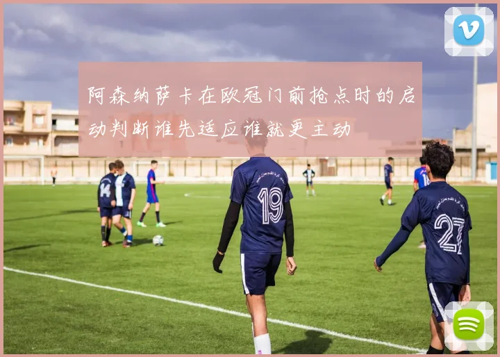 阿森纳萨卡在欧冠门前抢点时的启动判断谁先适应谁就更主动