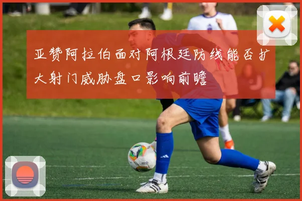 亚赞阿拉伯面对阿根廷防线能否扩大射门威胁盘口影响前瞻